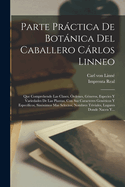 Parte Prctica De Botnica Del Caballero Crlos Linneo: Que Comprehende Las Clases, ?rdenes, G?neros, Especies Y Variedades De Las Plantas, Con Sus Caracteres Gen?ricos Y Especificos, Sin?nimos Mas Selectos, Nombres Triviales, Lugares Donde Nacen Y...