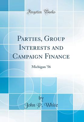 Parties, Group Interests and Campaign Finance: Michigan '56 (Classic Reprint) - White, John P