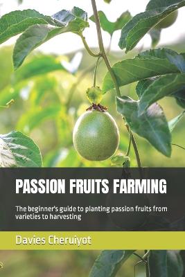 Passion Fruits Farming: The beginner's guide to planting passion fruits from varieties to harvesting - Cheruiyot, Davies