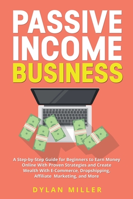Passive Income Business: A Step-by-Step Guide for Beginners to Earn Money Online With Proven Strategies and Create Wealth With E-Commerce, Dropshipping, Affiliate Marketing, and More - Miller, Dylan