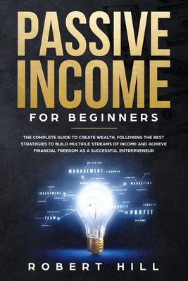 Passive Income For Beginners: The Complete Guide to Create Wealth, Following the Best Strategies to Build Multiple Streams of Income and Achieve Financial Freedom as a Successful Entrepreneur - Hill, Robert