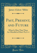 Past, Present, and Future: What Is Man That Thou Art Mindful of Him? Ps; 8. 4 (Classic Reprint)