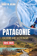 PATAGONIE Guide de voyage 2024-2025: Un manuel complet pour explorer les glaciers, les montagnes, les sentiers de randonn?e et la faune