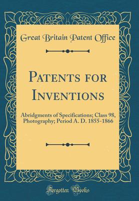 Patents for Inventions: Abridgments of Specifications; Class 98, Photography; Period A. D. 1855-1866 (Classic Reprint) - Office, Great Britain Patent