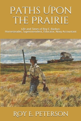 Paths Upon the Prairie: Life and Times of Roy E. Backus: Homesteader, Superintendent, Educator, Navy Accountant - Peterson, Roy E