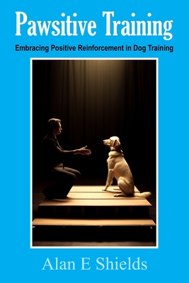 Pawsitive Training: Embracing Positive Reinforcement in Dog Training - Shields, Alan E