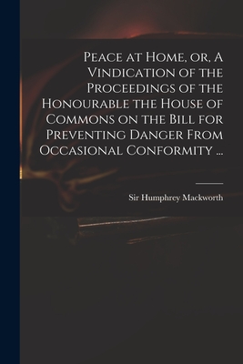 Peace at Home, or, A Vindication of the Proceedings of the Honourable the House of Commons on the Bill for Preventing Danger From Occasional Conformity ... - Mackworth, Humphrey, Sir (Creator)