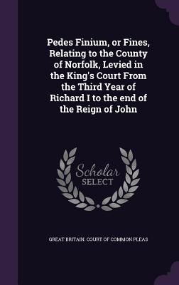 Pedes Finium, or Fines, Relating to the County of Norfolk, Levied in the King's Court From the Third Year of Richard I to the end of the Reign of John - Great Britain Court of Common Pleas (Creator)