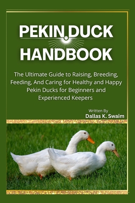 Pekin Duck Handbook: The Ultimate Guide to Raising, Breeding, Feeding, And Caring for Healthy and Happy Pekin Ducks for Beginners and Experienced Keepers - K Swaim, Dallas