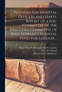 Pensions for Hospital Officers and Staffs [microform]. Report of a Sub-committee of the Executive Committee of King Edward's Hospital Fund for London ..
