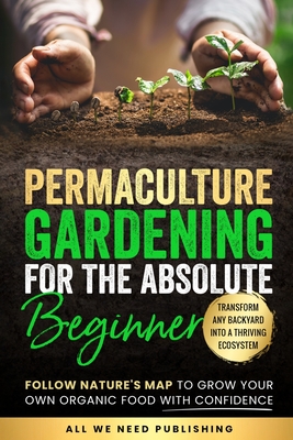 Permaculture Gardening for the Absolute Beginner: Follow Nature's Map to Grow Your Own Organic Food with Confidence and Transform Any Backyard Into a Thriving Ecosystem - All We Need Publishing, and Beckham, Josie
