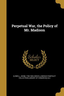 Perpetual War, the Policy of Mr. Madison - Lowell, John (Creator), and Miscellaneous Pamphlet Collection (Libra (Creator)