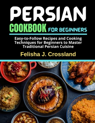 Persian Cookbook for Beginners: Easy-to-Follow Recipes and Cooking Techniques for Beginners to Master Traditional Persian Cuisine - Crossland, Felisha J