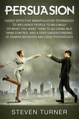 Persuasion: Highly Effective Manipulation Techniques to Influence People to Willingly Do What You Want Them to Do Using NLP, Mind Control and a Deep Understanding of Human Behavior and Dark Psychology - Turner, Steven