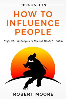 Persuasion: How To Influence People - Ninja NLP Techniques To Control Minds & Wallets - Moore, Robert, Prof.