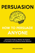 Persuasion - How to Persuade Anyone: A Practical Guide to Master the Science of Persuasion and Influence Human Behavior