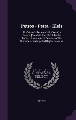 Petros - Petra - Kleis: The 'stone' - the 'rock' - the 'keys', a Comm. [On Matt. Xvi, 16-19] by the Author of 'remarks in Defence of the Doctrine of an Imputed Righteousness' - Petros