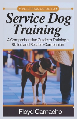 Pets Pros Guide to Service Dog Training: A Comprehensive Handbook for Training a Skilled and Reliable Companion - Camacho, Floyd