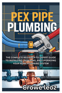 Pex Pipe Plumbing: The Complete Beginner-To-Expert Guide to Installing, Repairing, and Upgrading Your Home Plumbing System: Master Modern Plumbing with Step-By-Step Instructions, Pro Tips, and DIY Projects for Leak-Free Installations