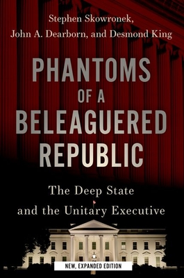 Phantoms of a Beleaguered Republic: The Deep State and the Unitary Executive - Skowronek, Stephen, and Dearborn, John A, and King, Desmond