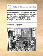Pharmacopia Londinensis: Or, the London Dispensatory Further Adorned by the Studies and Collections of the Fellows Now Living, of the Said College. ... by Nich. Culpeper ...