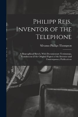 Philipp Reis, Inventor of the Telephone; a Biographical Sketch, With Documentary Testimongy, Translations of the Original Papers of the Inventor and Contemporary Publications - Thompson, Silvanus Phillips