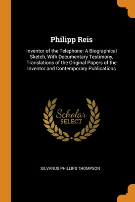 Philipp Reis: Inventor of the Telephone: A Biographical Sketch, With Documentary Testimony, Translations of the Original Papers of the Inventor and Contemporary Publications - Thompson, Silvanus Phillips
