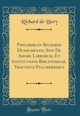 Philobiblon Richardi Dunelmensis, Sive de Amore Librorum, Et Institutione Bibliothecae, Tractatus Pulcherrimus (Classic Reprint) - Bury, Richard De