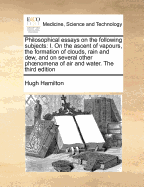 Philosophical Essays on the Following Subjects: I. on the Ascent of Vapours, the Formation of Clouds, Rain and Dew, and on Several Other Phoenomena of Air and Water. the Third Edition