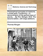 Philosophical Principles of Medicine, in Three Parts. Containing, I. a Demonstration of the General Laws of Gravity, ... by Tho. Morgan, M.D. the Second Edition, with Large Additions