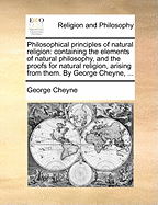 Philosophical principles of natural religion: containing the elements of natural philosophy, and the proofs for natural religion, arising from them. By George Cheyne, ...