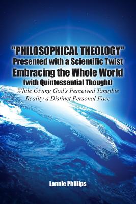 "Philosophical Theology" Presented with a Scientific Twist Embracing the Whole World (with Quintessential Thought) While Giving God's Perceived Tangible Reality a Distinct Personal Face - Phillips, Lonnie