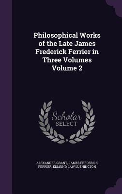 Philosophical Works of the Late James Frederick Ferrier in Three Volumes Volume 2 - Grant, Alexander, Sir, and Ferrier, James Frederick, and Lushington, Edmund Law