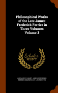 Philosophical Works of the Late James Frederick Ferrier in Three Volumes Volume 3