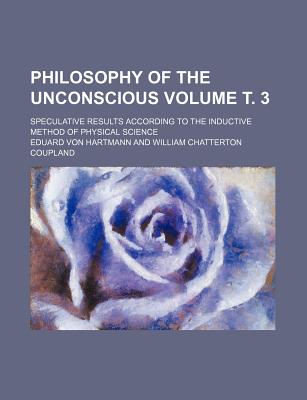 Philosophy of the Unconscious; Speculative Results According to the Inductive Method of Physical Science Volume . 3 - Hartmann, Eduard Von