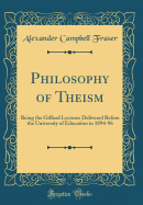 Philosophy of Theism: Being the Gifford Lectures Delivered Before the University of Education in 1894-96 (Classic Reprint)