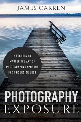 Photography Exposure: 9 Secrets to Master The Art of Photography Exposure in 24h or Less - Carren, James