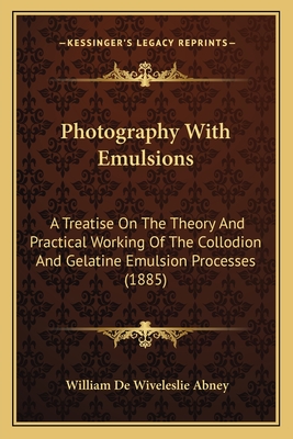 Photography With Emulsions: A Treatise On The Theory And Practical Working Of The Collodion And Gelatine Emulsion Processes (1885) - Abney, William de Wiveleslie