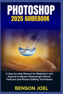 PHOTOSHOP 2025 Guidebook: A step-by-step Manual for Beginners and Experts to Master Photoshop's Effects, Features and Picture Editing Techniques