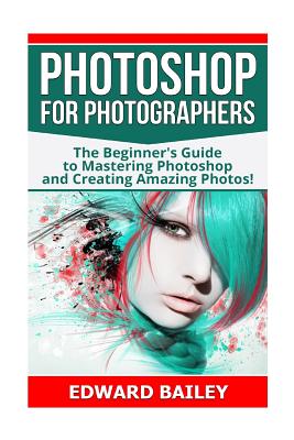 Photoshop for Photographers: The Beginners Guide to Mastering Photoshop and Creating Amazing Photos!!! - Bailey, Edward