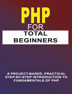 PHP For Total Beginners: A Project-Based, Practical Step-By-Step Introduction To Fundamentals Of PHP