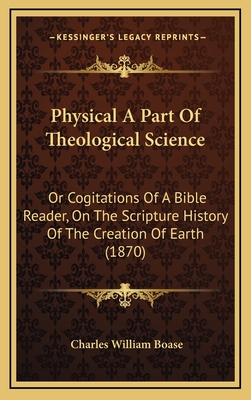 Physical a Part of Theological Science: Or Cogitations of a Bible Reader, on the Scripture History of the Creation of Earth (1870) - Boase, Charles William