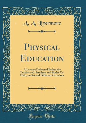 Physical Education: A Lecture Delivered Before the Teachers of Hamilton and Butler Co. Ohio, on Several Different Occasions (Classic Reprint) - Livermore, A A