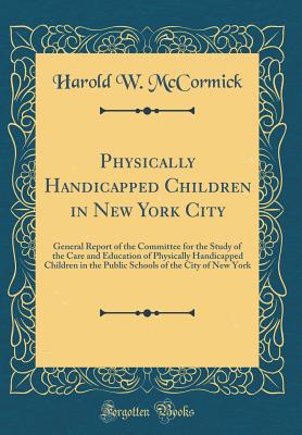 Physically Handicapped Children in New York City: General Report of the Committee for the Study of the Care and Education of Physically Handicapped Children in the Public Schools of the City of New York (Classic Reprint) - McCormick, Harold W