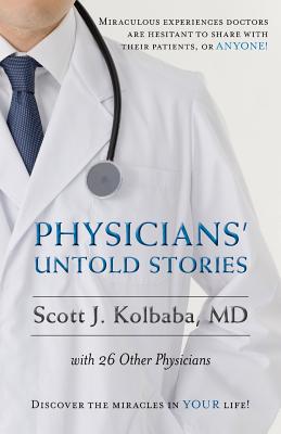 Physicians' Untold Stories: Miraculous Experiences Doctors Are Hesitant to Share with Their Patients, or Anyone! - Kolbaba, MD Scott J
