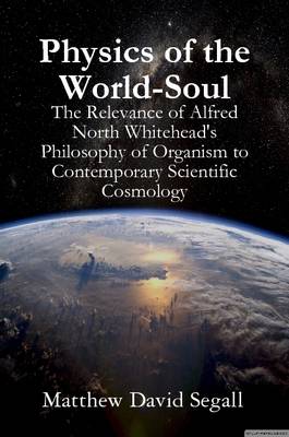 Physics of the World-Soul: The Relevance of Alfred North Whitehead's Philosophy of Organism to Contemporary Scientific Cosmology - Segall, Matthew David