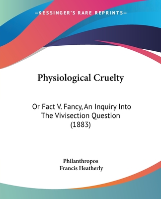 Physiological Cruelty: Or Fact V. Fancy, An Inquiry Into The Vivisection Question (1883) - Philanthropos, and Heatherly, Francis