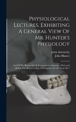 Physiological Lectures, Exhibiting A General View Of Mr. Hunter's Physiology: And Of His Researches In Comparative Anatomy. Delivered Before The Royal College Of Surgeons, In The Year 1817 - Abernethy, John, and Hunter, John