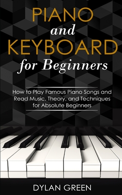 Piano and Keyboard for Beginners: How to Play Famous Piano Songs and Read Music. Theory, and Techniques for Absolute Beginners - Green, Dylan