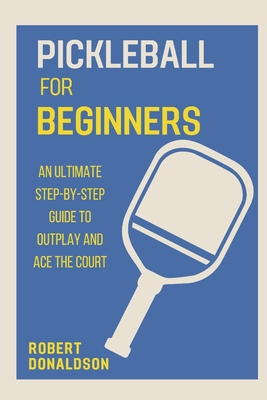 Pickleball for Beginners: An Ultimate Step-by-Step Guide to Outplay and Ace the Court - Donaldson, Robert